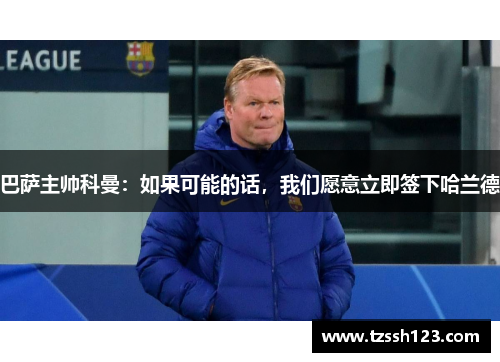 巴萨主帅科曼：如果可能的话，我们愿意立即签下哈兰德