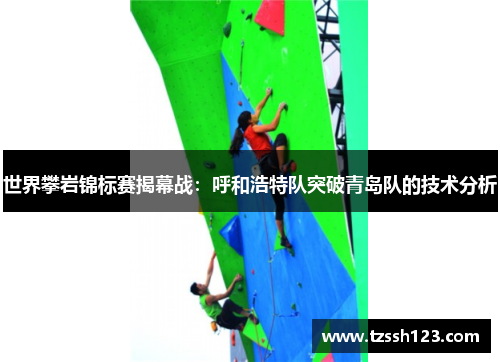 世界攀岩锦标赛揭幕战：呼和浩特队突破青岛队的技术分析